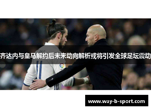 齐达内与皇马解约后未来动向解析或将引发全球足坛震动