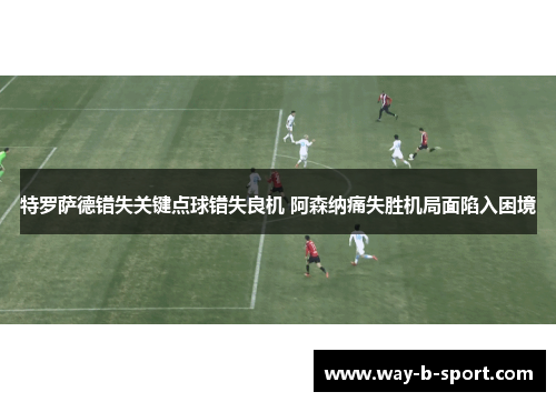 特罗萨德错失关键点球错失良机 阿森纳痛失胜机局面陷入困境