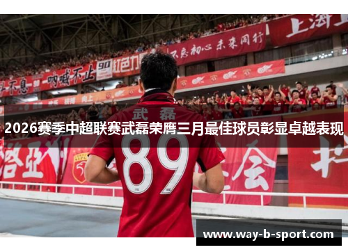 2026赛季中超联赛武磊荣膺三月最佳球员彰显卓越表现