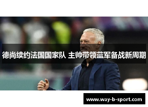 德尚续约法国国家队 主帅带领蓝军备战新周期 德尚续约法国国家队 主帅带领蓝军备战新周期